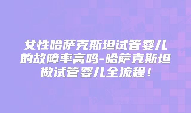 女性哈萨克斯坦试管婴儿的故障率高吗-哈萨克斯坦做试管婴儿全流程！
