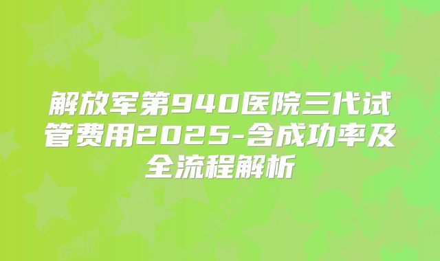 解放军第940医院三代试管费用2025-含成功率及全流程解析