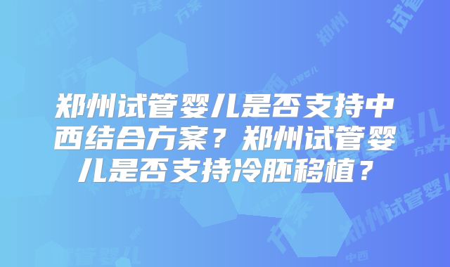 郑州试管婴儿是否支持中西结合方案？郑州试管婴儿是否支持冷胚移植？