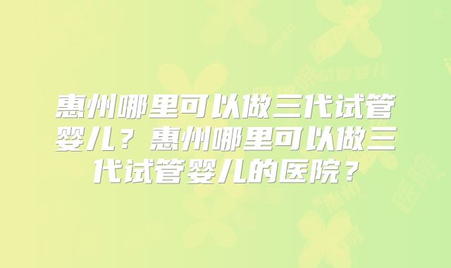 惠州哪里可以做三代试管婴儿?惠州哪里可以做三代试管婴儿的医院?