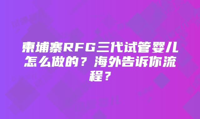 柬埔寨RFG三代试管婴儿怎么做的？海外告诉你流程？