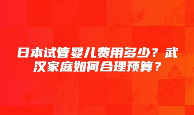 日本试管婴儿费用多少？武汉家庭如何合理预算？