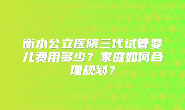 衡水公立医院三代试管婴儿费用多少？家庭如何合理规划？