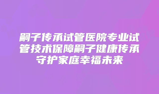 嗣子传承试管医院专业试管技术保障嗣子健康传承守护家庭幸福未来