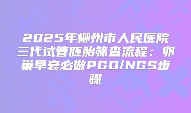 2025年柳州市人民医院三代试管胚胎筛查流程：卵巢早衰必做PGD/NGS步骤