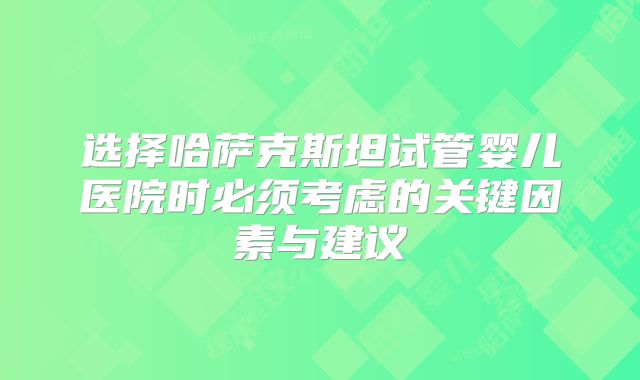选择哈萨克斯坦试管婴儿医院时必须考虑的关键因素与建议