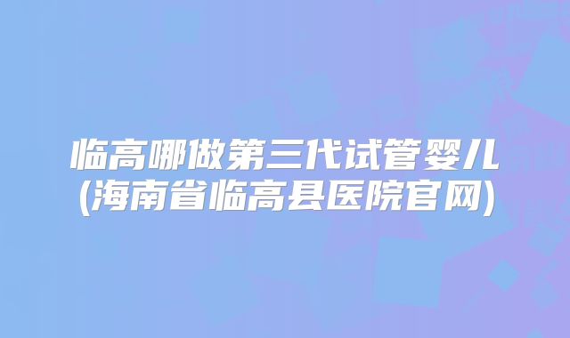 临高哪做第三代试管婴儿(海南省临高县医院官网)