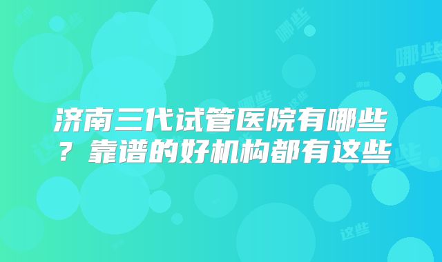 济南三代试管医院有哪些？靠谱的好机构都有这些
