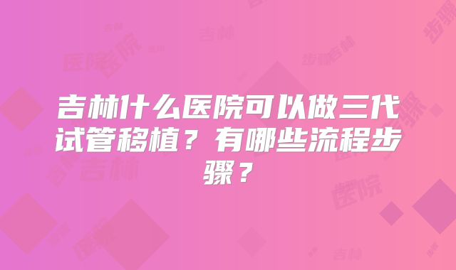 吉林什么医院可以做三代试管移植？有哪些流程步骤？