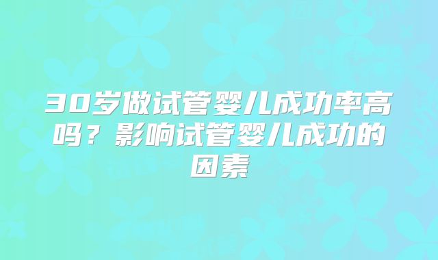 30岁做试管婴儿成功率高吗?影响试管婴儿成功的因素