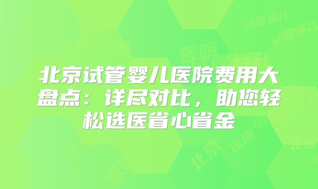 北京试管婴儿医院费用大盘点：详尽对比，助您轻松选医省心省金