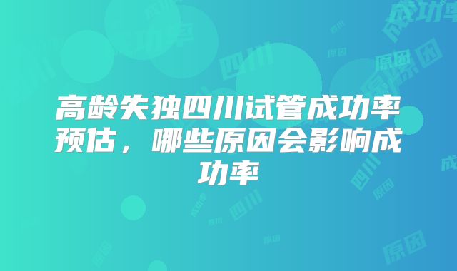 高龄失独四川试管成功率预估，哪些原因会影响成功率