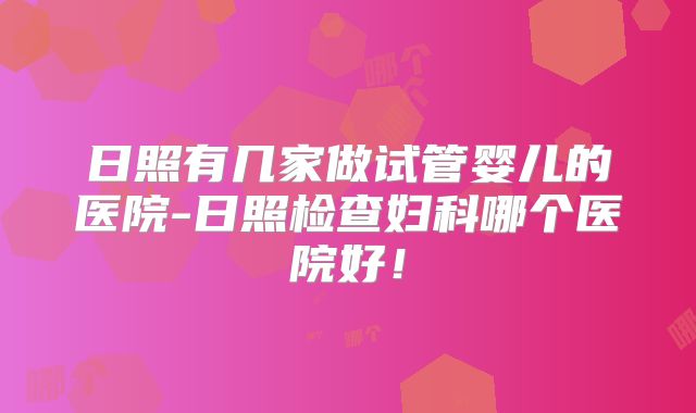 日照有几家做试管婴儿的医院-日照检查妇科哪个医院好！