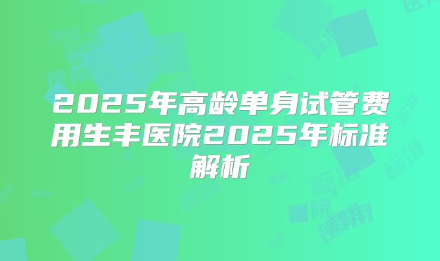 2025年高龄单身试管费用生丰医院2025年标准解析