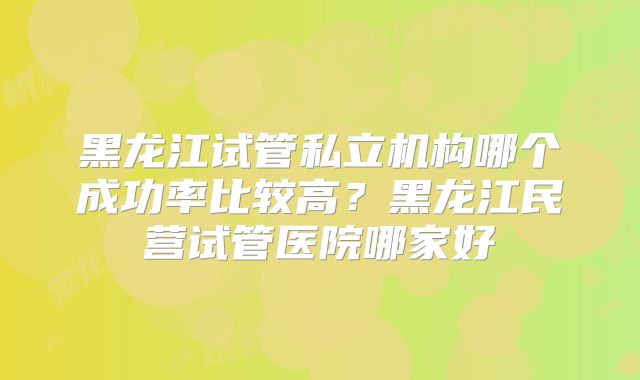 黑龙江试管私立机构哪个成功率比较高？黑龙江民营试管医院哪家好