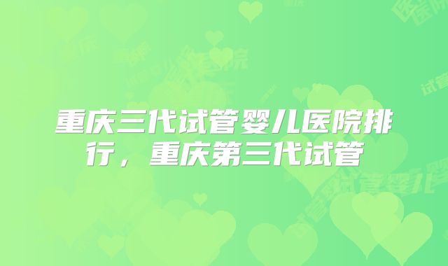 重庆三代试管婴儿医院排行，重庆第三代试管