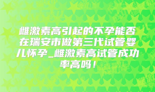 雌激素高引起的不孕能否在瑞安市做第三代试管婴儿怀孕_雌激素高试管成功率高吗！