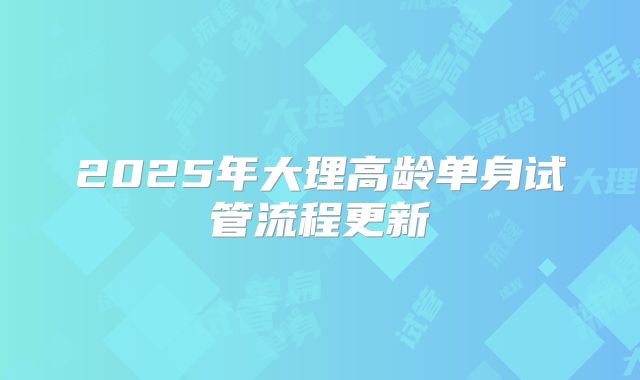 2025年大理高龄单身试管流程更新