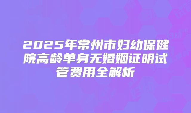 2025年常州市妇幼保健院高龄单身无婚姻证明试管费用全解析