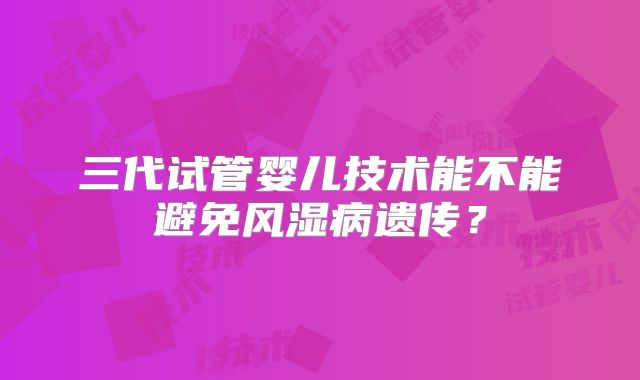 三代试管婴儿技术能不能避免风湿病遗传?
