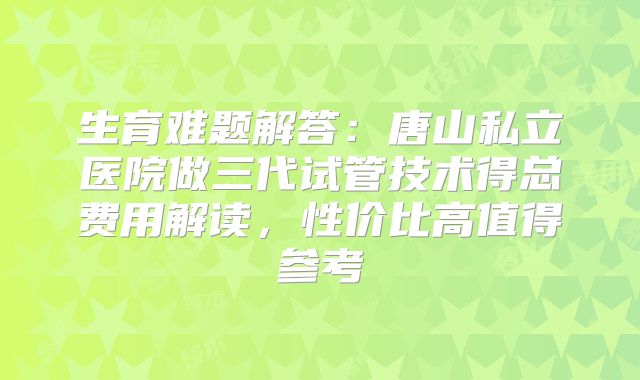 生育难题解答：唐山私立医院做三代试管技术得总费用解读，性价比高值得参考