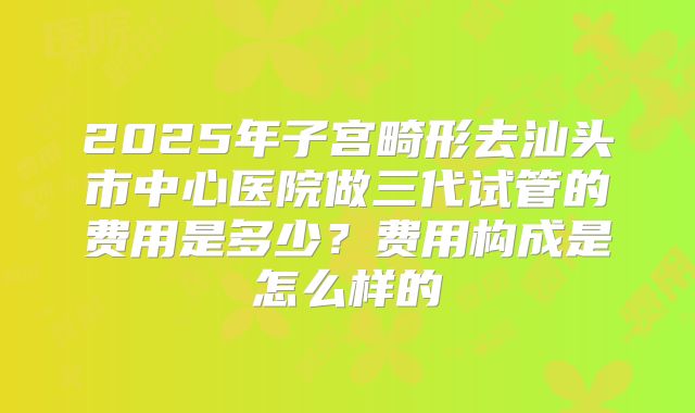 2025年子宫畸形去汕头市中心医院做三代试管的费用是多少？费用构成是怎么样的