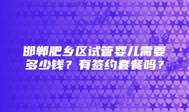 邯郸肥乡区试管婴儿需要多少钱？有签约套餐吗？