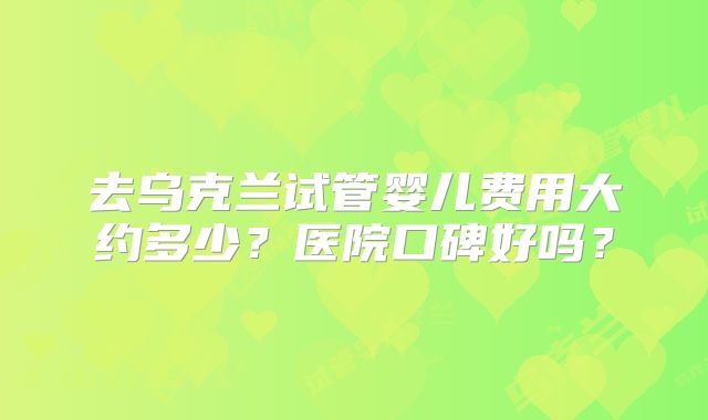 去乌克兰试管婴儿费用大约多少？医院口碑好吗？