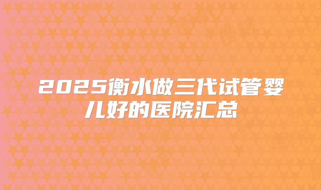 2025衡水做三代试管婴儿好的医院汇总