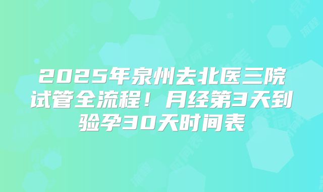 2025年泉州去北医三院试管全流程!月经第3天到验孕30天时间表