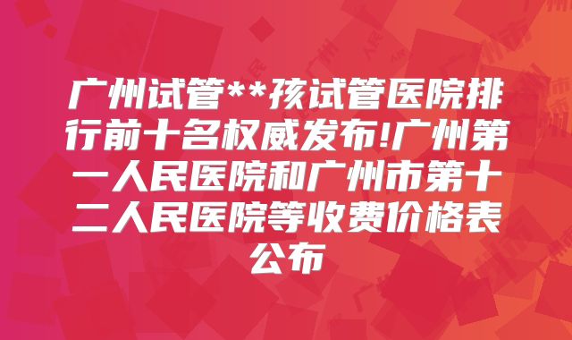 广州试管**孩试管医院排行前十名权威发布!广州第一人民医院和广州市第十二人民医院等收费价格表公布
