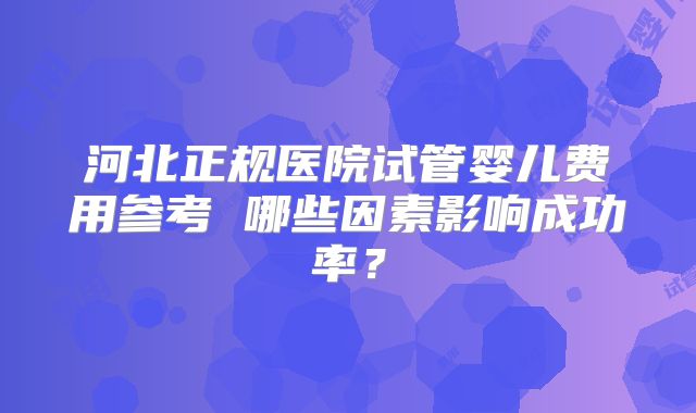 河北正规医院试管婴儿费用参考 哪些因素影响成功率？