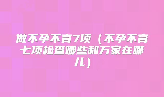 做不孕不育7项（不孕不育七项检查哪些和万家在哪儿）
