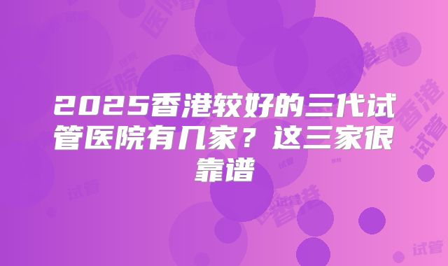 2025香港较好的三代试管医院有几家？这三家很靠谱