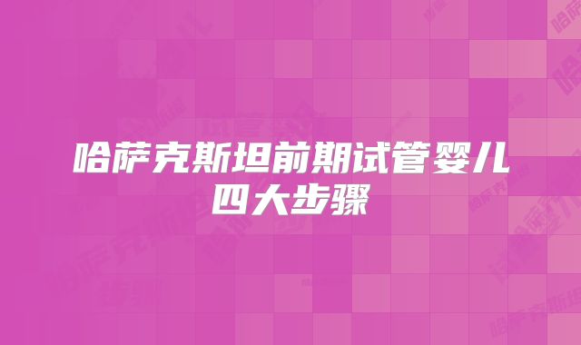 哈萨克斯坦前期试管婴儿四大步骤