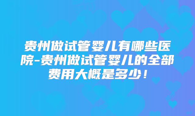 贵州做试管婴儿有哪些医院-贵州做试管婴儿的全部费用大概是多少！