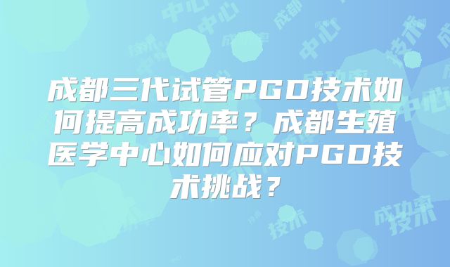 成都三代试管PGD技术如何提高成功率？成都生殖医学中心如何应对PGD技术挑战？