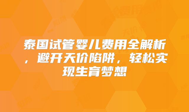 泰国试管婴儿费用全解析,避开天价陷阱,轻松实现生育梦想