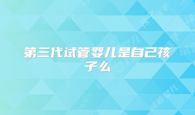 第三代试管婴儿是自己孩子么