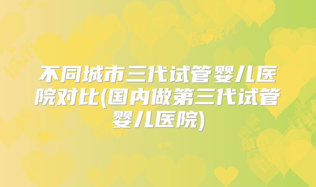 不同城市三代试管婴儿医院对比(国内做第三代试管婴儿医院)