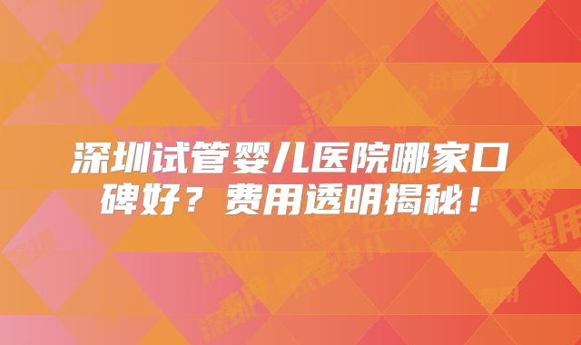 深圳试管婴儿医院哪家口碑好？费用透明揭秘！