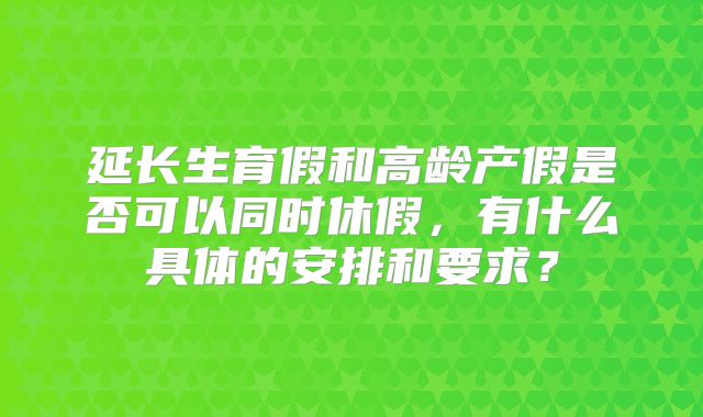 延长生育假和高龄产假是否可以同时休假，有什么具体的安排和要求？