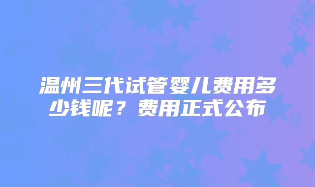 温州三代试管婴儿费用多少钱呢？费用正式公布