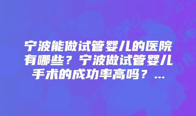 宁波能做试管婴儿的医院有哪些？宁波做试管婴儿手术的成功率高吗？...