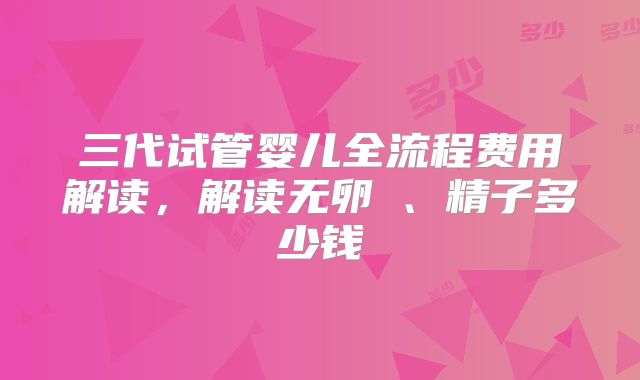 三代试管婴儿全流程费用解读,解读无卵�、精子多少钱