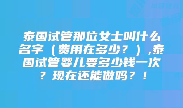 泰国试管那位女士叫什么名字（费用在多少？）,泰国试管婴儿要多少钱一次？现在还能做吗？！