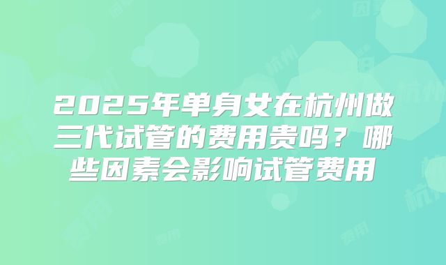 2025年单身女在杭州做三代试管的费用贵吗？哪些因素会影响试管费用