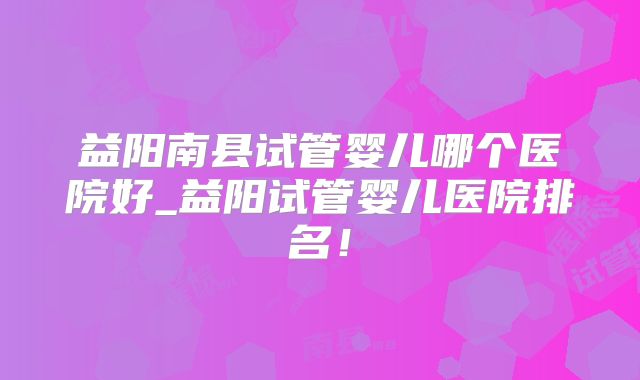 益阳南县试管婴儿哪个医院好_益阳试管婴儿医院排名！