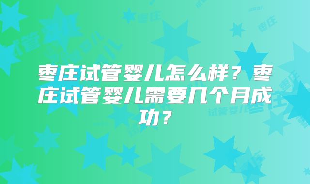 枣庄试管婴儿怎么样？枣庄试管婴儿需要几个月成功？
