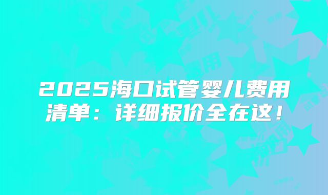 2025海口试管婴儿费用清单：详细报价全在这！